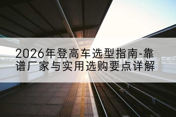 陇川登高车厂家推荐-2026年登高车选型指南-靠谱厂家与实用选购要点详解