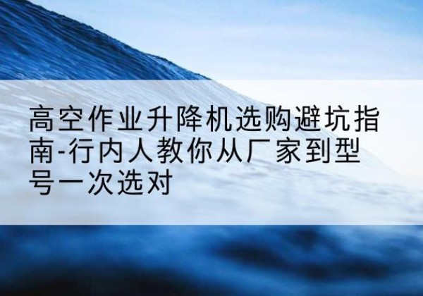 陇川升降平台厂家-高空作业升降机选购避坑指南-行内人教你从厂家到型号一次选对