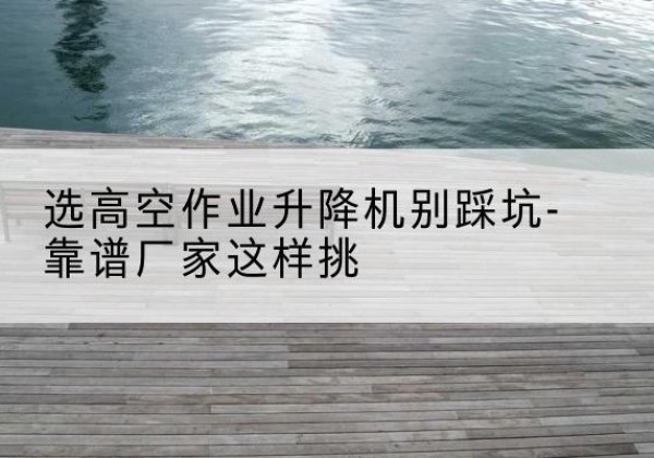 陇川剪叉式升降机厂家-选高空作业升降机别踩坑-靠谱厂家这样挑