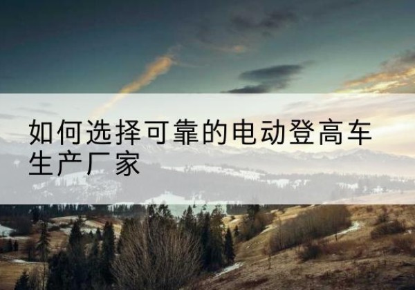 陇川电动登高车厂家-如何选择可靠的电动登高车生产厂家