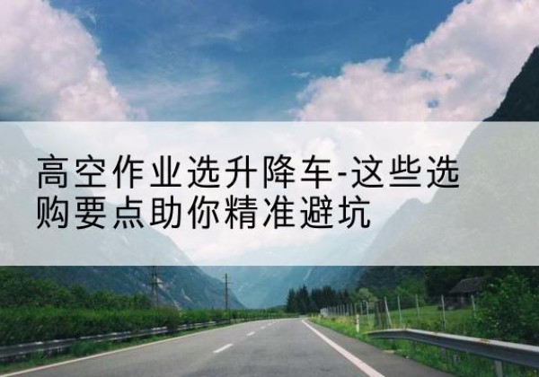 陇川升降车厂家-高空作业选升降车-这些选购要点助你*避坑
