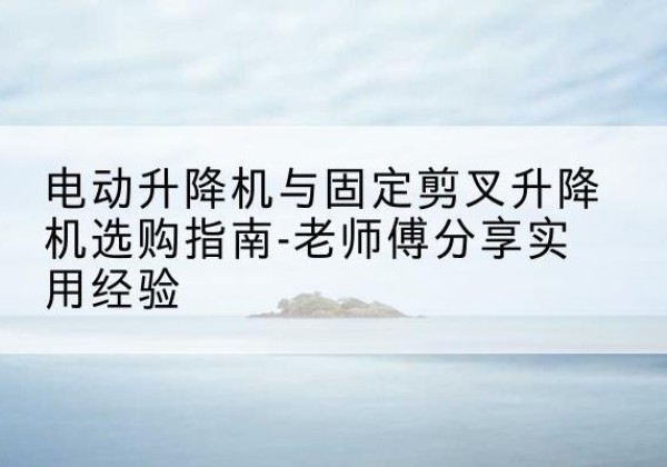 陇川电动升降机怎么选-电动升降机与固定剪叉升降机选购指南-老师傅分享实用经验