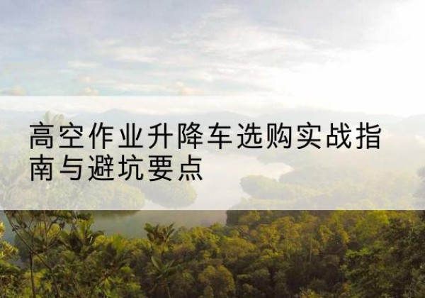 陇川升降车怎么选-高空作业升降车选购实战指南与避坑要点