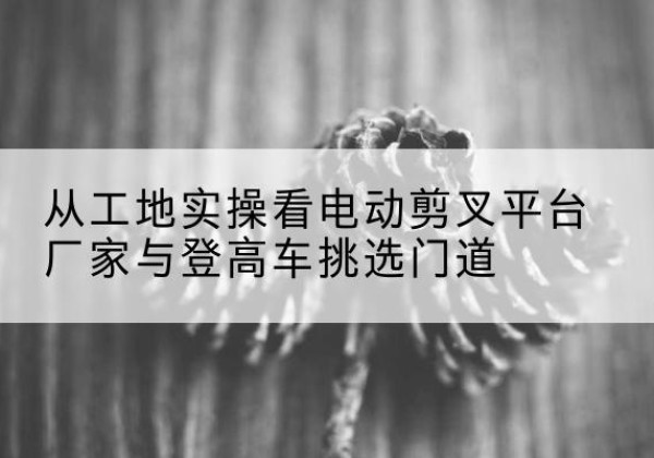 陇川电动剪叉升降平台厂家-从工地实操看电动剪叉平台厂家与登高车挑选门道