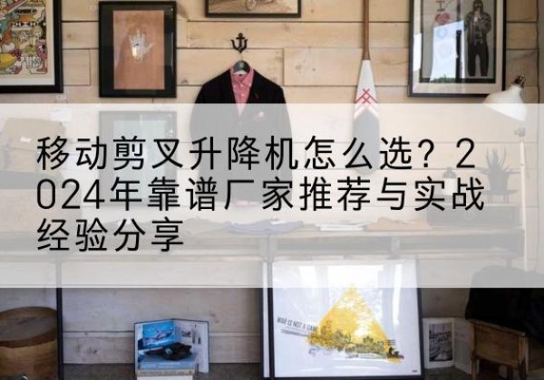 陇川升降平台厂家推荐-移动剪叉升降机怎么选？2024年靠谱厂家推荐与实战经验分享