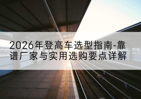 陇川登高车厂家推荐-2026年登高车选型指南-靠谱厂家与实用选购要点详解